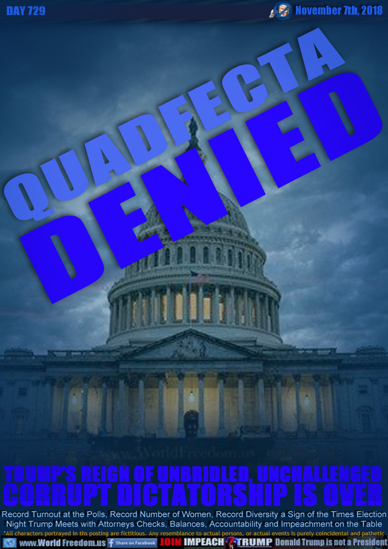 QUADFECTA DENIED

TRUMP’S REIGN OF UNBRIDLED, UNCHALLENGED
CORRUPT DICTATORSHIP IS OVER

Record Turnout at the Polls, Record Number of Women, Record Diversity a Sign of the Times Election
Night Trump Meets with Attorneys Checks, Balances, Accountability and Impeachment on the Table