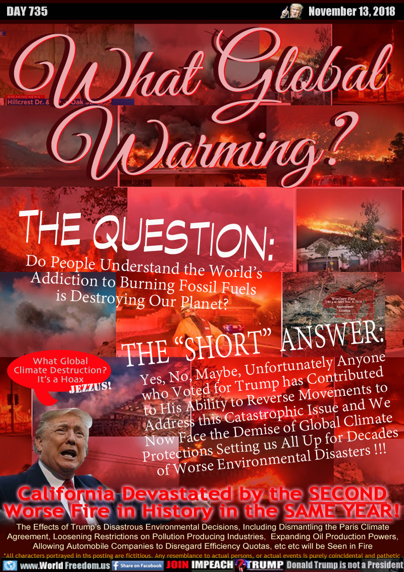 What Global
Warming?

THE QUESTION: Do People Understand the World’s
Addiction to Burning Fossil Fuels
is Destroying Our Planet?

THE “SHORT” ANSWER: Yes, No, Maybe, Unfortunately Anyone
who Voted for Trump has Contributed 
to His Ability to Reverse Movements to
Address this Catastrophic Issue and We
Now Face the Demise of Global Climate
Protections Setting us All Up for Decades
of Worse Environmental Disasters !!!

Trump: 
