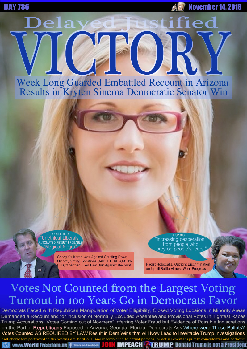 Delayed Justified VICTORY

Week Long Guarded Embattled Recount in Arizona 
Results in Kryten Sinema Democratic Senator  Win


GEORGIA GOVERNOR CANDIDATES:

Brian Kemp CONFIRMED “Unethical Liberals”
AUTOMATED RESULT PROBABLE “Magical Negro”

Georgia’s Kemp was Against Shutting Down
Minority Voting Locations SAID THE REPORT by
His Office then Filed Law Suit Against Recount

Stacy Abrams

RESPONSE: “increasing desperation”
from people who
“prey on people’s fears.”

Racist Robocalls, Outright Discrimination
an Uphill Battle Almost Won. Progress

Votes Not Counted from the Largest Voting
Turnout in 100 Years Go in Democrats Favor

Democrats Faced with Republican Manipulation of Voter Elligibility, Closed Voting Locaions in Minority Areas,
Demanded a Recount and for Inclusion of Normally Excluded Absentee and Provisional Votes in Tightest Races
Trump Accusations “Votes Coming out of Nowhere” Inferring Voter Fraud. Evidence of Possible Indiscretions on the Part of Republicans Exposed in Arizona, Georgia, Florida  Democrats Ask “Where were Those Ballots? Votes Counted AS REQUIRED BY LAW Result in Dem Wins that will Now Lead to Inevitable Trump Investigations