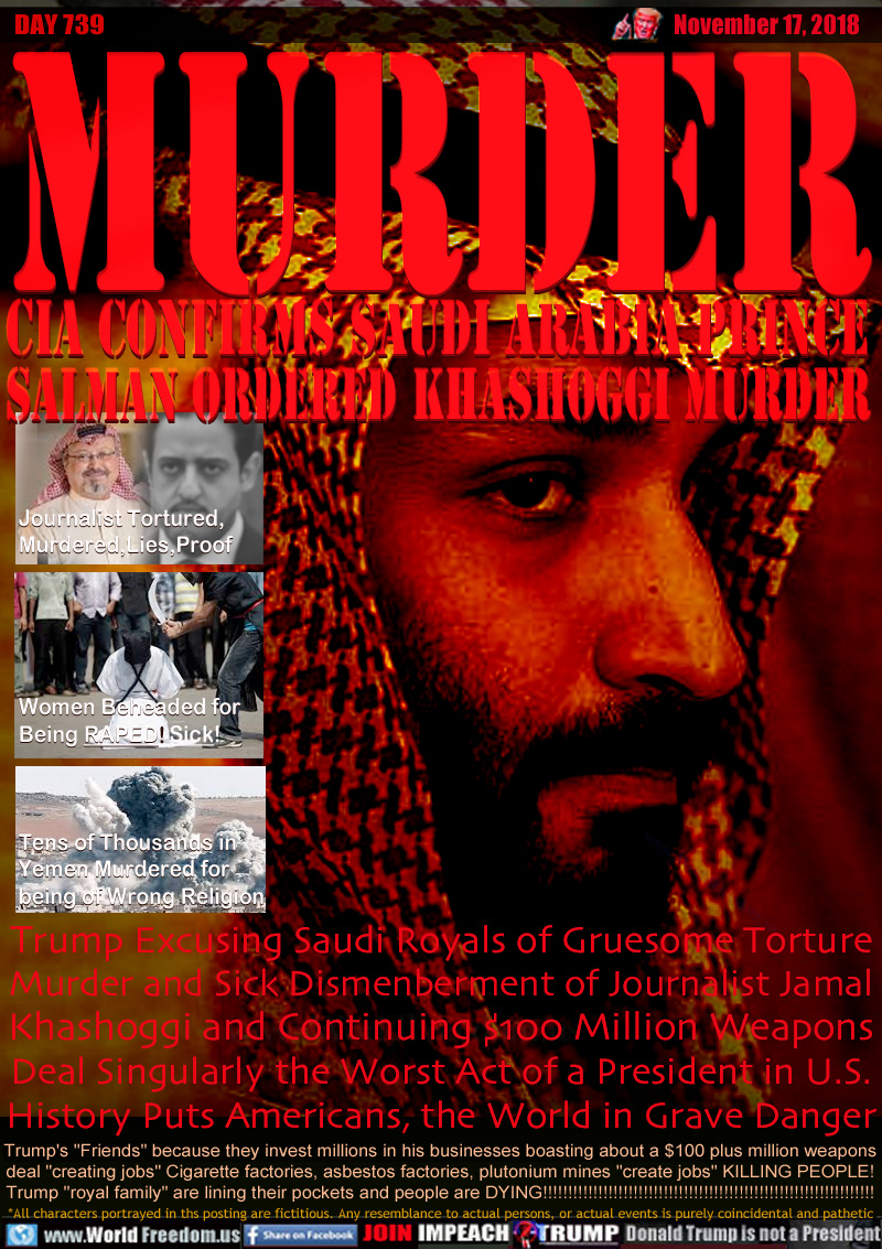 MURDER
CIA CONFIRMS SAUDI ARABIA PRINCE
SALMAN ORDERED KHASHOGGI MURDER

Journalist Tortured,
Murdered,Lies,Corruption



Women Beheaded for
Being RAPED!


Tens of Thousands in
Yemen Murdered for
being of Wrong Religion

Trump Excusing Saudi Royals of Gruesome Torture
Murder and Sick Dismenberment of Journalist Jamal
Khashoggi and Continuing $100 Million Weapons
Deal Singularly the Worst Act of a President in U.S.
History Puts Americans the World in Grave Danger