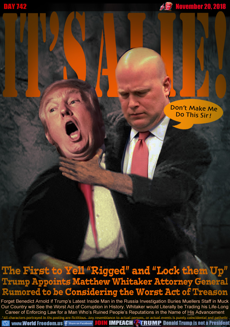 IT'S A LIE! 

The First to Yell “Rigged” and “Lock them Up” Trump Appoints Matthew Whitaker Attorney General Rumored to be Considering the Worst Act of Treason

Whitaker: Don’t Make Me Do This Sir !

Forget Benedict Arnold if Trump’s Latest Inside Man in the Russia Investigation Buries Muellers Staff in Muck Our Country will See the Worst Act of Corruption in History. Whitaker would Literally be Trading his Life-Long Career of Enforcing Law for a Man Who’s Ruined People’s Reputations in the Name of His Advancement
