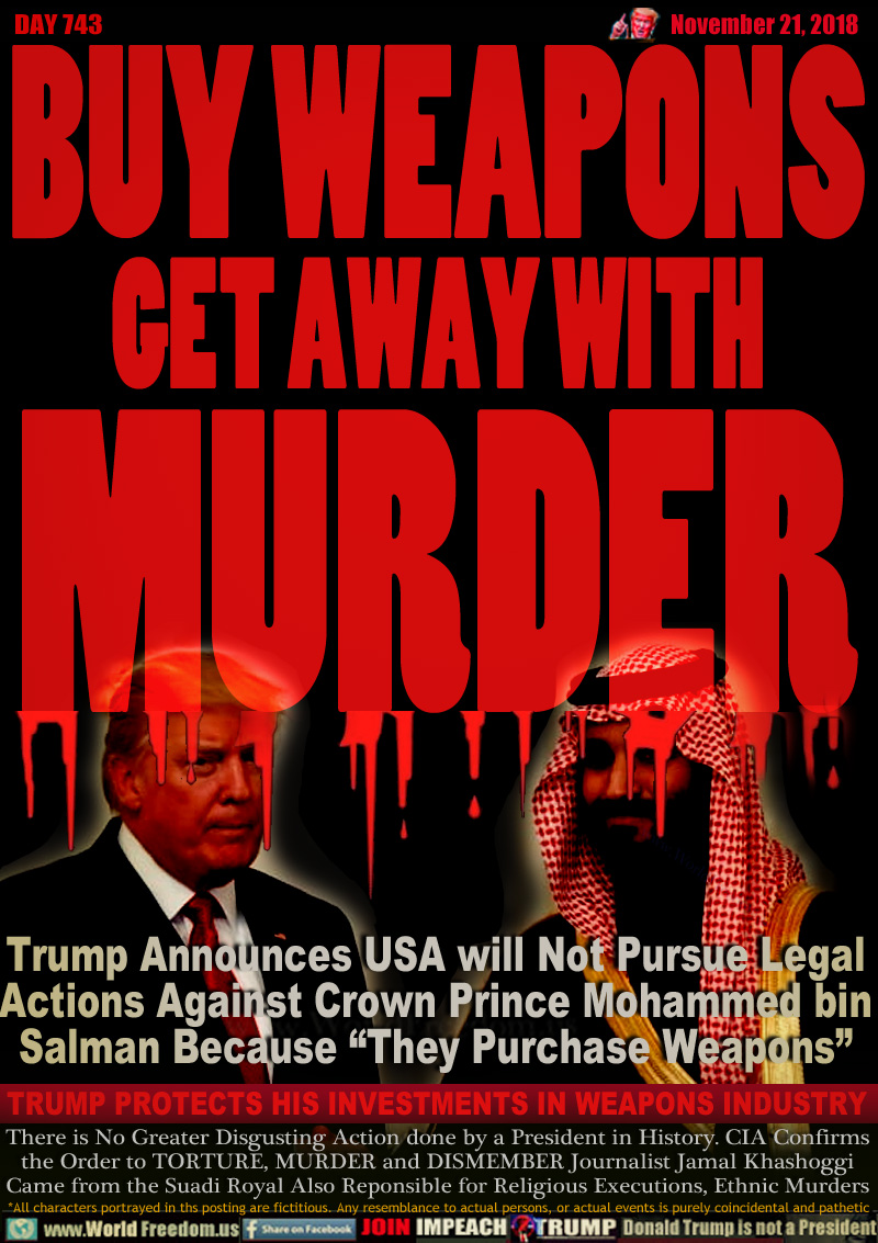 BUY WEAPONS
GET AWAY WITH
MURDER

Trump Announces USA will Not Pursue Legal
Actions Against Crown Prince Mohammed bin
Salman Because “They Purchase Weapons”

TRUMP PROTECTS HIS INVESTMENTS IN WEAPONS INDUSTRY

There is No Greater Disgusting Action done by a President in History. CIA Confirms the Order to TORTURE, MURDER and DISMEMBER Journalist Jamal Khashoggi Came from the Suadi Royal Also Reponsible for Religious Executions, Ethnic Murders