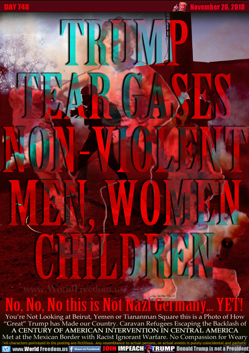TRUMP
TEAR GASES
NON-VIOLENT
MEN, WOMEN
CHILDREN

No, No, No this is Not Nazi Germany... YET!

You’re Not Looking at Beirut, Yemen or Tiananmen Square this is a Photo of How “Great” Trump has Made our Country. Caravan Refugees Escaping the Backlash of A CENTURY OF AMERICAN INTERVENTION IN CENTRAL AMERICA Met at the Mexican Border with Racist Ignorant Warfare. No Compassion for Weary