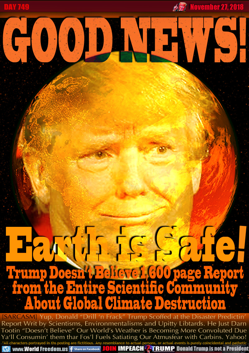 GOOD NEWS!

Earth is Safe!

Trump Doesn’t Believe 1,600 page Report
from the Entire Scientific Community
About Global Climate Destruction

[SARCASM] Yup, Donald “Drill ‘n Frack” Trump Scoffed at the Disaster Predictin’
Report Writ by Scientisms, Environmentalisms and Upitty Libtards. He Just Darn
Tootin “Doesn’t Believe” Our World’s Weather is Becoming More Convoluted Due
Ya‘ll Consumin’ them thar Fos’l Fuels Satiating Our Atmusfear with Carbins. Yahoo!