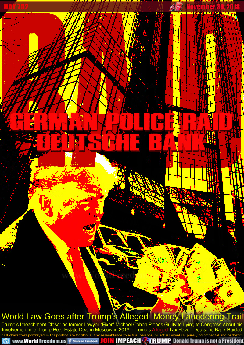 RAID GERMAN POLICE RAID DEUTSCHE BANK

World Law Goes after Trump’s Alleged  Money Laundering Trail

Trump’s Imeachment Closer as former Lawyer “Fixer” Michael Cohen Pleads Guilty to Lying to Congress About his Involvement in a Trump Real-Estate Deal in Moscow in 2016 - Trump’s Alleged Tax Haven Deutsche Bank Raided