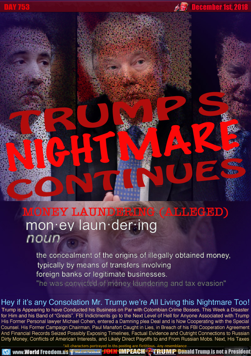 TRUMP'S NIGHTMARE
CONTINUES

MONEY LAUNDERING (ALLEGED)

Def: The concealment of the origins of illegally obtained money, typically by means of transfers involving foreign banks or legitimate businesses.

Hey if it’s any Consolation Mr. Trump we’re All Living this Nightmare Too! Trump is Appearing to have Conducted his Business on Par with Colombian Crime Bosses. This Week a Disaster for Him and his Band of “Greats”. FBI Indictments go to the Next Level of Hell for Anyone Associated with Trump
His Former Personal lawyer Michael Cohen, entered a Damning plea Deal and is Now Cooperating with the Special Counsel. His Former Campaign Chairman, Paul Manafort Caught in Lies, in Breach of his FBI Cooperation Agreement And Financial Records Seized Possibly Exposing Timelines, Factual Evidence and Outright Connections to Russian Dirty Money, Conflicts of American Interests, and Likely Direct Payoff to and From Russian Mobs... Next, His Taxes