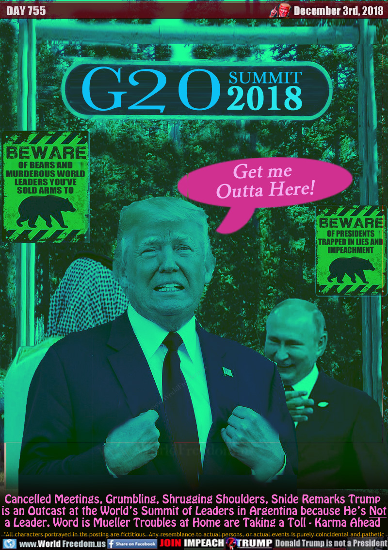 SIGNS:

BEWARE OF BEARS AND MURDEROUS WORLD LEADERS YOU'VE SOLD ARMS TO

BEWARE OF PRESIDENTS TRAPPED IN LIES AND IMPEACHMENT

TRUMP: Get me 
Outta Here!

Cancelled Meetings, Grumbling, Shrugging Shoulders, Snide Remarks Trump is an Outcast at the World’s Summit of Leaders in Argentina because He’s Not a Leader. Word is Mueller Troubles at Home are Taking a Toll - Karma Ahead