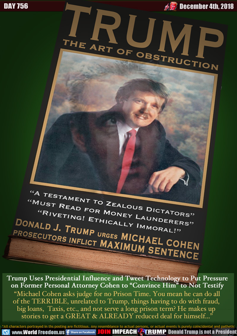 TRUMP THE ART OF OBSTRUCTION

“A testament to Zealous Dictators”
“Must Read for Money Launderers”
“Riveting! Ethically Immoral!”

Donald J. Trump urges MICHAEL COHEN
PROSECUTORS INFLICT MAXIMUM SENTENCE

Trump Uses Presidential Influence and Tweet Technology to Put Pressure on Former Personal Attorney Cohen to “Convince Him” to Not Testify

“Michael Cohen asks judge for no Prison Time. You mean he can do all of the TERRIBLE, unrelated to Trump, things having to do with fraud, big loans,  Taxis, etc., and not serve a long prison term? He makes up stories to get a GREAT & ALREADY reduced deal for himself...”