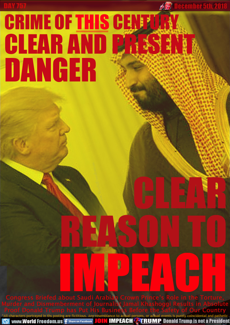 CRIME OF THIS CENTURY
CLEAR AND PRESENT
DANGER

CLEAR
REASON TO
IMPEACH

Congress Briefing about Saudi Arabian Crown Prince’s Role in the Torture, Murder and Dismemberment of Journalist Jamal Khashoggi Results in Absolute Proof Donald Trump has Put His Business Before the Safety of Our Country