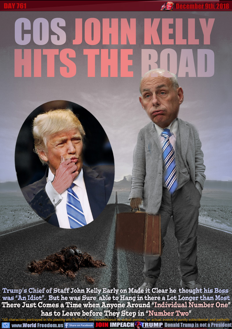 COS JOHN KELLY
HITS THE ROAD

Trump’s Chief of Staff John Kelly Early on Made it Clear he  thought his Boss was “An Idiot”.  But he was Sure  able to Hang in there a Lot Longer than Most There Just Comes a Time when Anyone Around “Individual Number One” has to Leave before They Step in “Number Two”