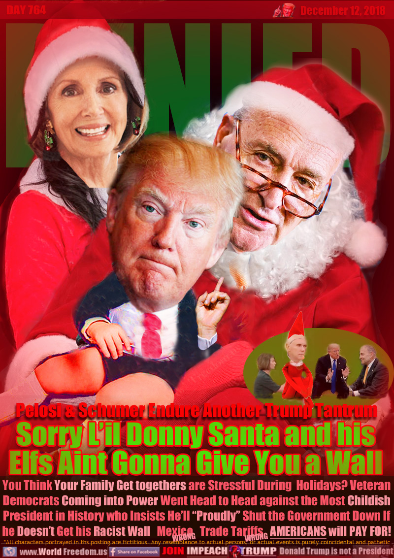 DENIED Pelosi & Schumer Endure Another Trump Tantrum

Sorry L’il Donny Santa and his
Elfs Aint Gonna Give You a Wall

You Think your Family Get togethers are Stressful During  Holidays? Veteran Democrats Coming into Power Went Head to Head against the Most Childish
President in History who Insists He’ll “Proudly” Shut the Government Down If he Doesn’t Get his Racist Wall  Mexico WRONG!  Trade Tariffs WRONG!  AMERICANS will PAY FOR!
