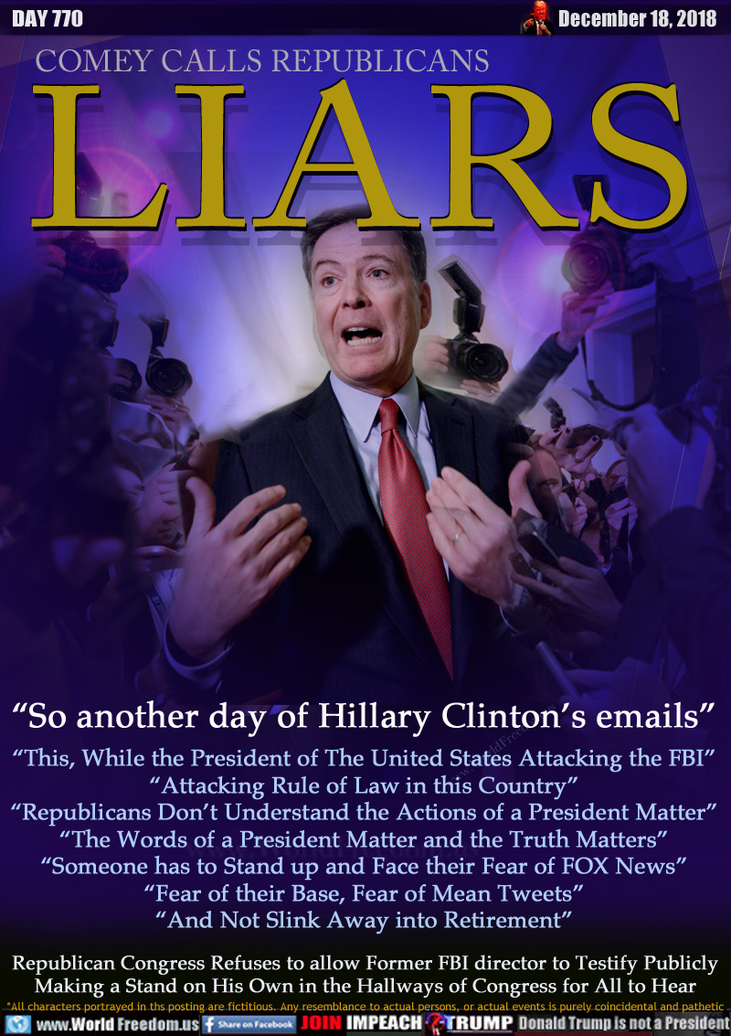 COMEY CALLS REPUBLICANS  LIARS

“So another day of Hillary Clinton’s emails”
“This, While the President of The United States Attacking the FBI”
“Attacking Rule of Law in this Country”
“Republicans Don’t Understand the Actions of a President Matter”
“The Words of a President Matter and the Truth Matters”
“Someone has to Stand up and Face their Fear of FOX News”
“Fear of their Base, Fear of Mean Tweets”
“And Not Slink Away into Retirement”

Republican Congress Refuses to allow Former FBI director to Testify Publicly Making a Stand on His Own in the Hallways of Congress for All to Hear