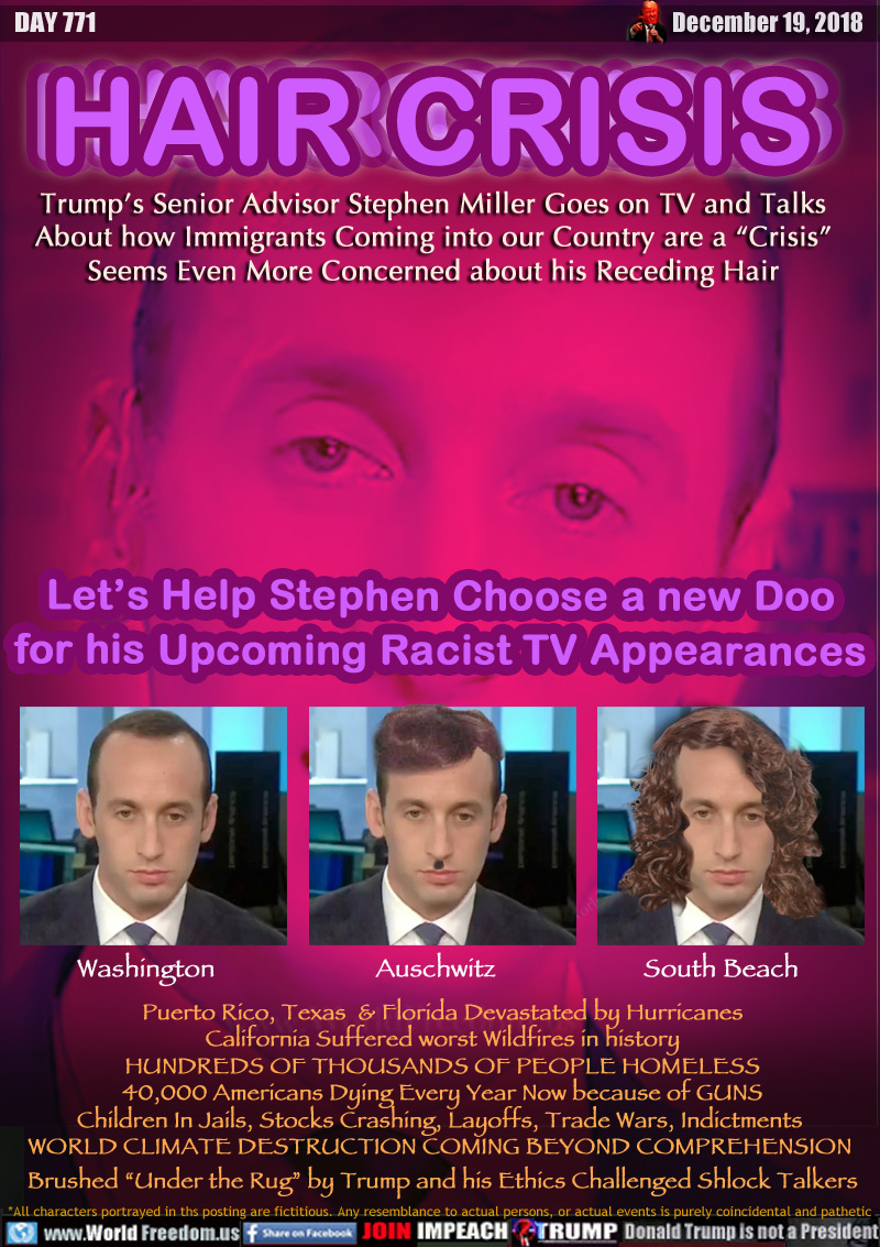 HAIR CRISIS

Trump’s Senior Advisor Stephen Miller Goes on TV and Talks About how Immigrants Coming into our Country are a “Crisis” Seems Even More Concerned about his Receding Hair

Let’s Help Stephen Choose a new Doo
for his Upcoming Racist TV Appearances

Three wigs: Washington Auschwitz South Beach

Puerto Rico, Texas  & Florida Devastated by Hurricanes
California Suffered worst Wildfires in history
HUNDREDS OF THOUSANDS OF PEOPLE HOMELESS
40,000 Americans Dying Every Year Now because of GUNS
Children In Jails, Stocks Crashing, Layoffs, Trade Wars, Indictments 
WORLD CLIMATE DESTRUCTION COMING BEYOND COMPREHENSION 
Brushed “Under the Rug” by Trump and his Ethics Challenged Shlock Talkers