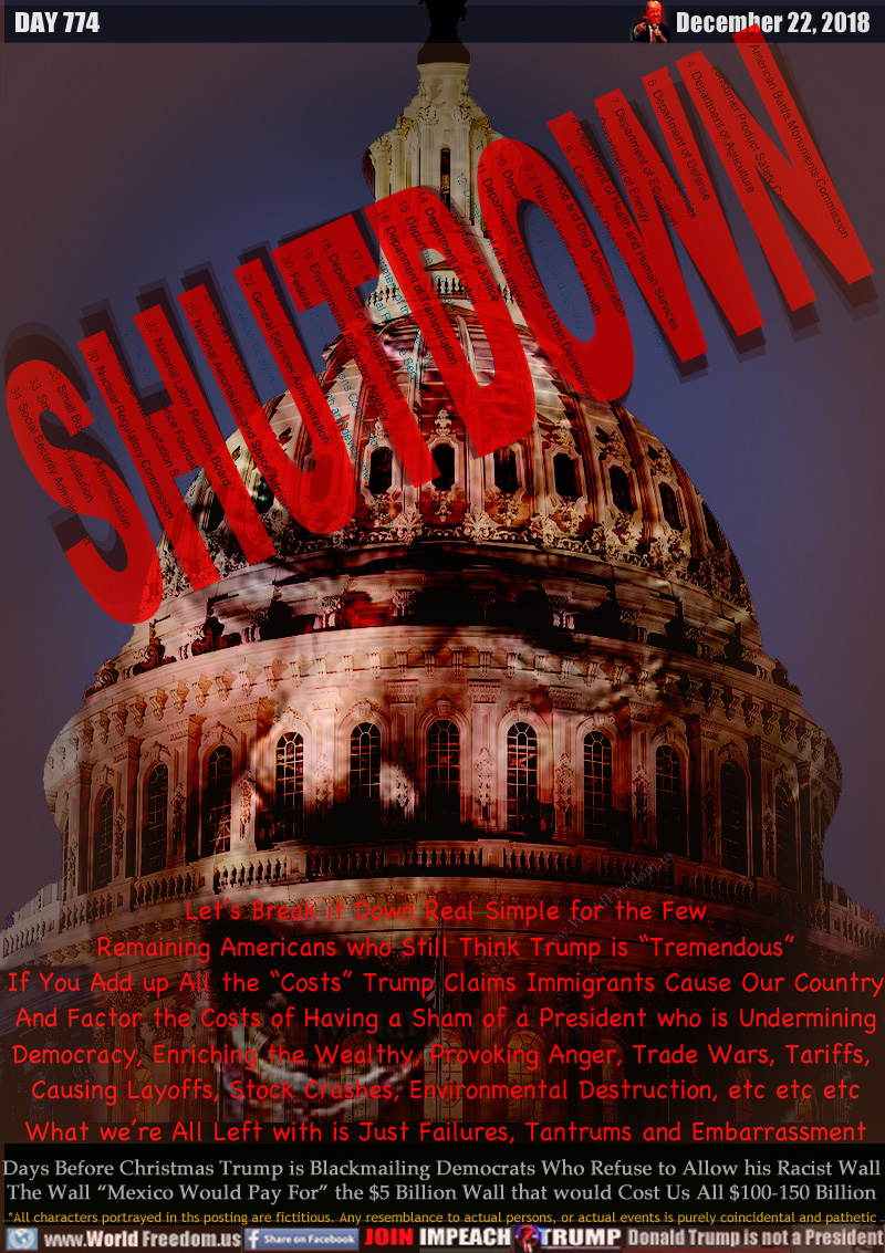 SHUTDOWN

Let’s Break it Down Real Simple for the Few
Remaining Americans who Still Think Trump is “Tremendous” If You Add up All the “Costs” Trump Claims Immigrants Cause Our Country
And Factor the Costs of Having a Sham of a President who is Undermining Democracy, Enriching the Wealthy, Provoking Anger, Trade Wars, Tariffs, 
Causing Layoffs, Stock Crashes, Environmental Destruction, etc etc etc

What we’re All Left with is Just Failures, Tantrums and Embarrassment

Days Before Christmas Trump is Blackmailing Democrats Who Refuse to Allow his Racist Wall
The Wall “Mexico Would Pay For” the $5 Billion Wall that would Cost Us All $100-150 Billion