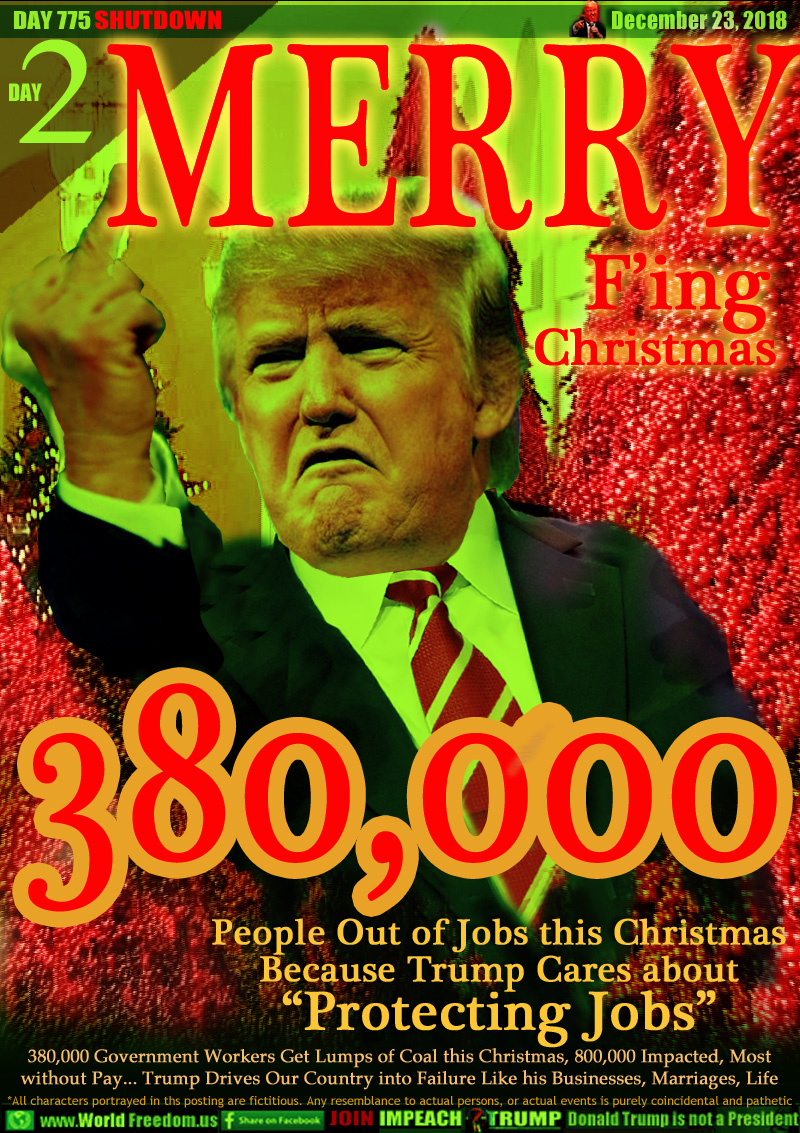 MERRY F'ing Christmas

380,000 People Out of Jobs this Christmas
Because Trump Cares about “Protecting Jobs”

380,000 Government Workers Get Lumps of Coal this Christmas, 800,000 Impacted, Most
without Pay... Trump Drives Our Country into Failure Like his Businesses, Marriages, Life