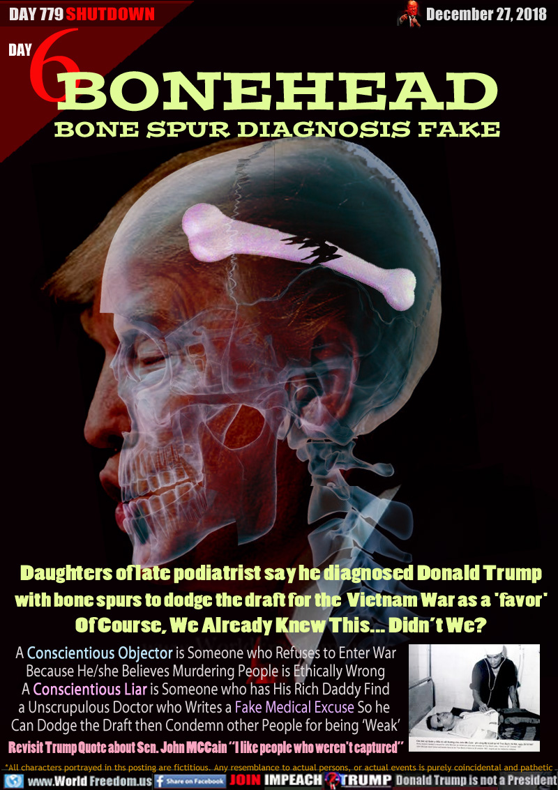 BONEHEAD BONE SPUR DIAGNOSIS FAKE

Daughters of late podiatrist say he diagnosed Donald Trump with bone spurs to dodge the draft for the  Vietnam War as a 'favor' Of Course, We Already Knew This... Didn’t We?

A Conscientious Objector is Someone who Refuses to Enter War Because He/she Believes Murdering People is Ethically Wrong A Conscientious Liar is Someone who has His Rich Daddy Find a Unscrupulous Doctor who Writes a Fake Medical Excuse So he  Can Dodge the Draft then Condemn other People for being ‘Weak’

Revisit Trump Quote about Sen. John MCCain “I like people who weren't captured”
