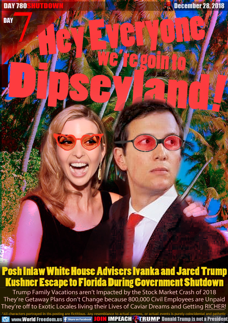 Hey Everyone we’re goin to Dipseyland

Posh Inlaw White House Advisers Ivanka and Jared Trump
Kushner Escape to Florida During Government Shutdown

Trump Family Vacations aren’t Impacted by the Stock Market Crash of 2018 They’re Getaway Plans don’t Change because 800,000 Civil Employees are Unpaid They’re off to Exotic Locales living their Lives of Caviar Dreams and Getting RICHER!