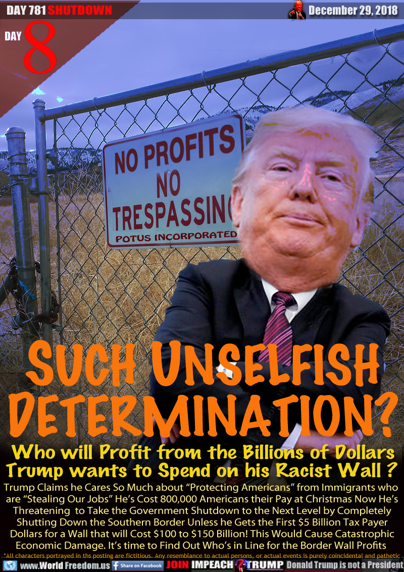 SUCH UNSELFISH
DETERMINATION?

SIGN: NO PROFITS NO TRESPASSING POTUS INCORPORATED


Who will Profit from the Billions of Dollars
Trump wants to Spend on his Racist Wall? 

Trump Claims he Cares So Much about “Protecting Americans” from Immigrants who are “Stealing Our Jobs” He’s Cost 800,000 Americans their Pay at Christmas Now He’s Threatening  to Take the Government Shutdown to the Next Level by Completely
Shutting Down the Southern Border Unless he Gets the First $5 Billion Tax Payer Dollars for a Wall that will Cost $100 to $150 Billion! This Would Cause Catastrophic Economic Damage. It’s time to Find Out Who’s in Line for the Border Wall Profits