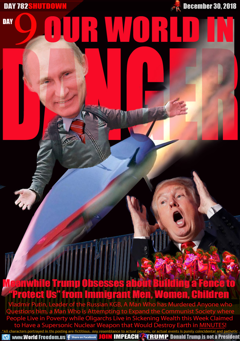 OUR WORLD IN DANGER

Meanwhile Trump Obsesses about Building a Fence to
“Protect Us” from Immigrant Men, Women Children

Vladmir Putin, Leader of the Russian KGB, A Man Who has Murdered Anyone who Questions him, a Man Who is Attempting to Expand the Communist Society where
People Live in Poverty while Oligarchs Live in Sickening Wealth this Week Claimed to Have a Supersonic Nuclear Weapon that Would Destroy Earth in MINUTES!