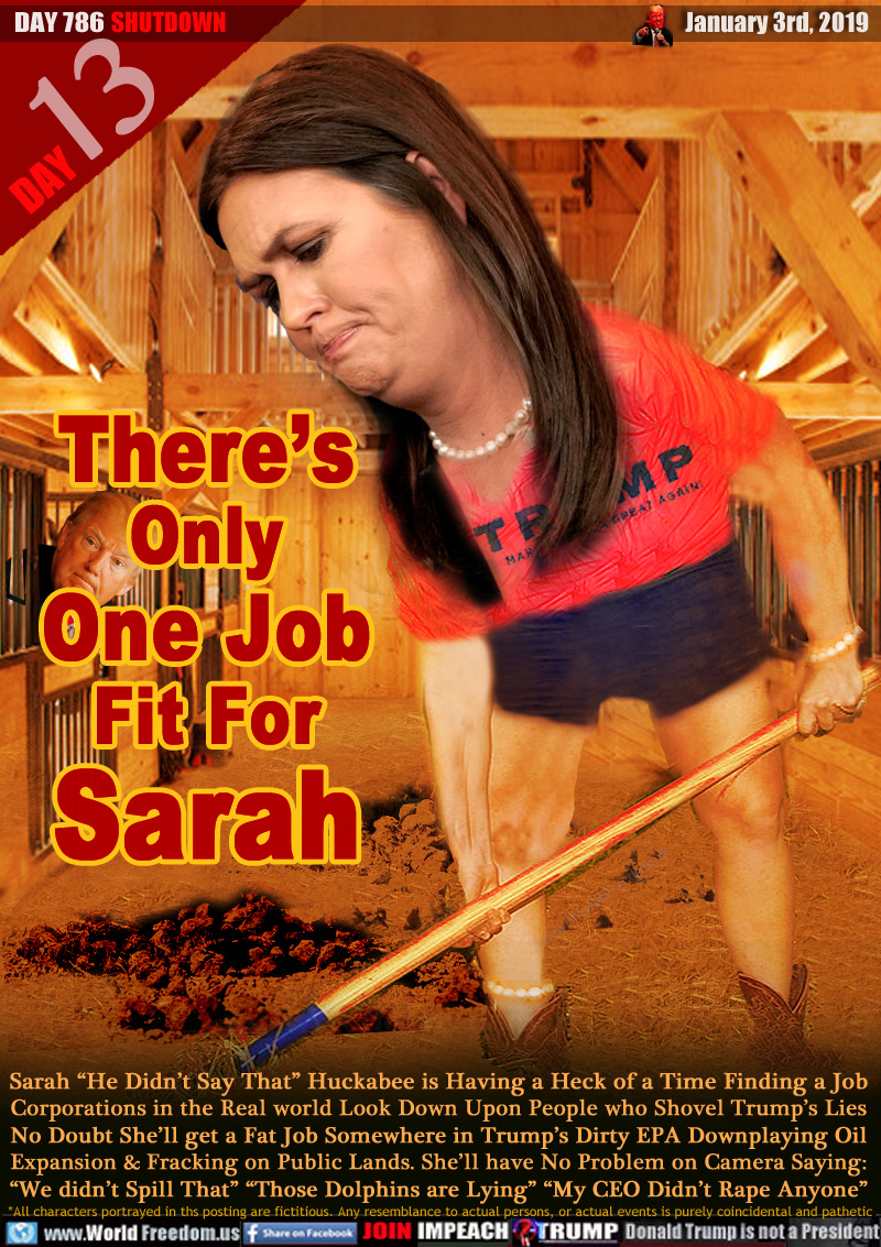 There’s Only
One Job Fit For
Sarah

Sarah “He Didn’t Say That” Huckabee is Having a Heck of a Time Finding a Job Corporations in the Real world Look Down Upon People who Shovel Trump’s Lies No Doubt She’ll get a Fat Job Somewhere in Trump’s Dirty EPA Downplaying Oil
Expansion & Fracking on Public Lands. She’ll have No Problem on Camera Saying: “We didn’t Spill That” “Those Dolphins are Lying” “My CEO Didn’t Rape Anyone”