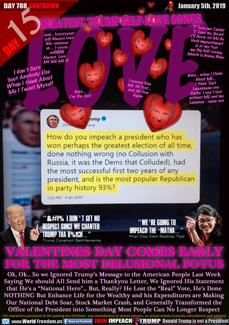LOVE GREATEST TRUMP SELF-LOVE SONGS

 and... Iyyyyyyeee
will Always Love
Me -eeeeeeee    
oh ... I-yyyee     
willlllllllll     
Always  Love          
    ME ME ME !!!


I don’t Care
‘bout Anybody Else
When I think About
Me I Tweet Myself


Baby...
I’m tha One!

I wanna Kiss
ME All Over...
and All Over
Again

“I” Love me Tender
“I” Love me Sweet
I’ll Never let Me Go
Until Impeachment
is at my Feet
my Big Self-Loving
Mouth is Gonna Blow         

Baby... when I Think
About ME...
I think ‘bout
Laaaaaaaa-ove
Darlin’ I can’t Live
without ME and me
Laaaaaa - aaaa-ove


How do you impeach a president who has won perhaps the greatest election of all time, done nothing wrong (no Collusion with Russia, it was the Dems that Colluded), had the most successful first two years of any president, and is the most popular Republican in party history 93%?
207K 6:16 AM - Jan 4, 2019

TRUMP: 
