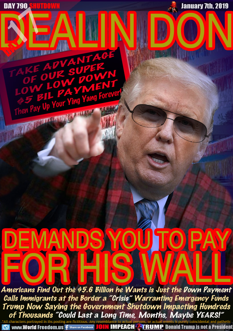 DEALIN DON
DEMANDS YOU TO PAY
FOR HIS WALL

SIGN: TAKE ADVANTAGE
OF OUR SUPER
LOW LOW DOWN
$5 BIL PAYMENT
Then Pay Up Your Ying Yang Forever!

Americans Find Out the $5.6 Billion he Wants is Just the Down Payment Calls Immigrants at the Border a “Crisis” Warranting Emergency Funds Trump Now Saying the Government Shutdown Impacting Hundreds of Thousands “Could Last a Long Time, Months, Maybe YEARS!”