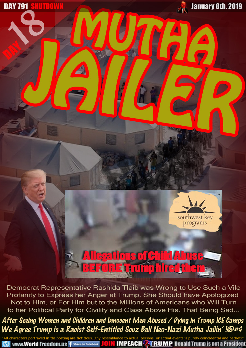 MUTHA
JAILER

IMAGE: Fuzzed video footage of Alleged Child being dragged in office of Southwest Key - The detention company chosen by Trumps ICE - Allegations of Child Abuse BEFORE Trump hired them


Democrat Representative Rashida Tlaib was Wrong to Use Such a Vile Profanity to Express her Anger at Trump. She Should have Apologized 
Not to Him, or For Him but to the Millions of Americans who Will Turn to her Political Party for Civility and Class Above His. That Being Sad...

After Seeing Women and Children and Innocent Men Abused / Dying in Trump Ice Camps We Agree Trump is a Racist Self-Entitled Scuz Ball Neo-Nazi Mutha Jailin’ !@$