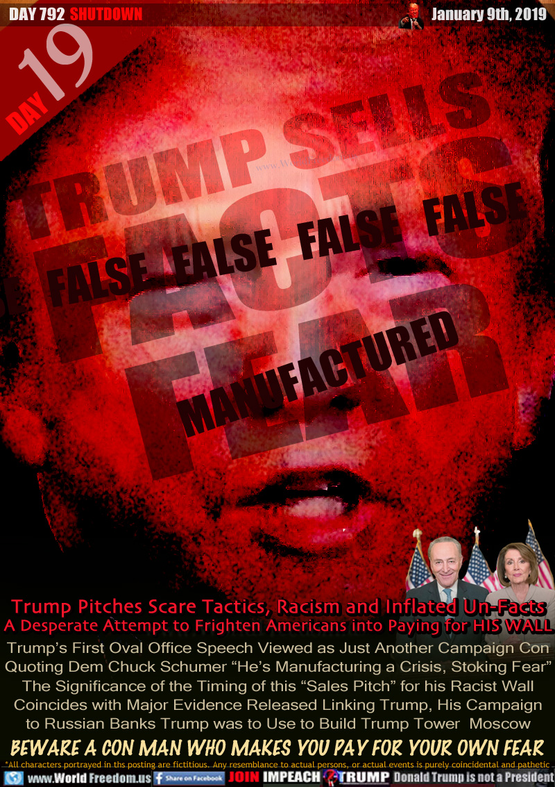 TRUMP SELLS FALSE FALSE FALSE FALSE FALSE FACTS MANUFACTURED FEAR

Trump Pitches Scare Tactics, Racism and Inflated Un-Facts A Desperate Attempt to Frighten Americans into Paying for HIS WALL

Trump’s First Oval Office Speech Viewed as Just Another Campaign Con Quoting Dem Chuck Schumer “He’s Manufacturing a Crisis, Stoking Fear” The Significance of the Timing of this “Sales Pitch” for his Racist Wall Coincides with Major Evidence Released Linking Trump, His Campaign to Russian Banks Trump was to Use to Build Trump Tower  Moscow