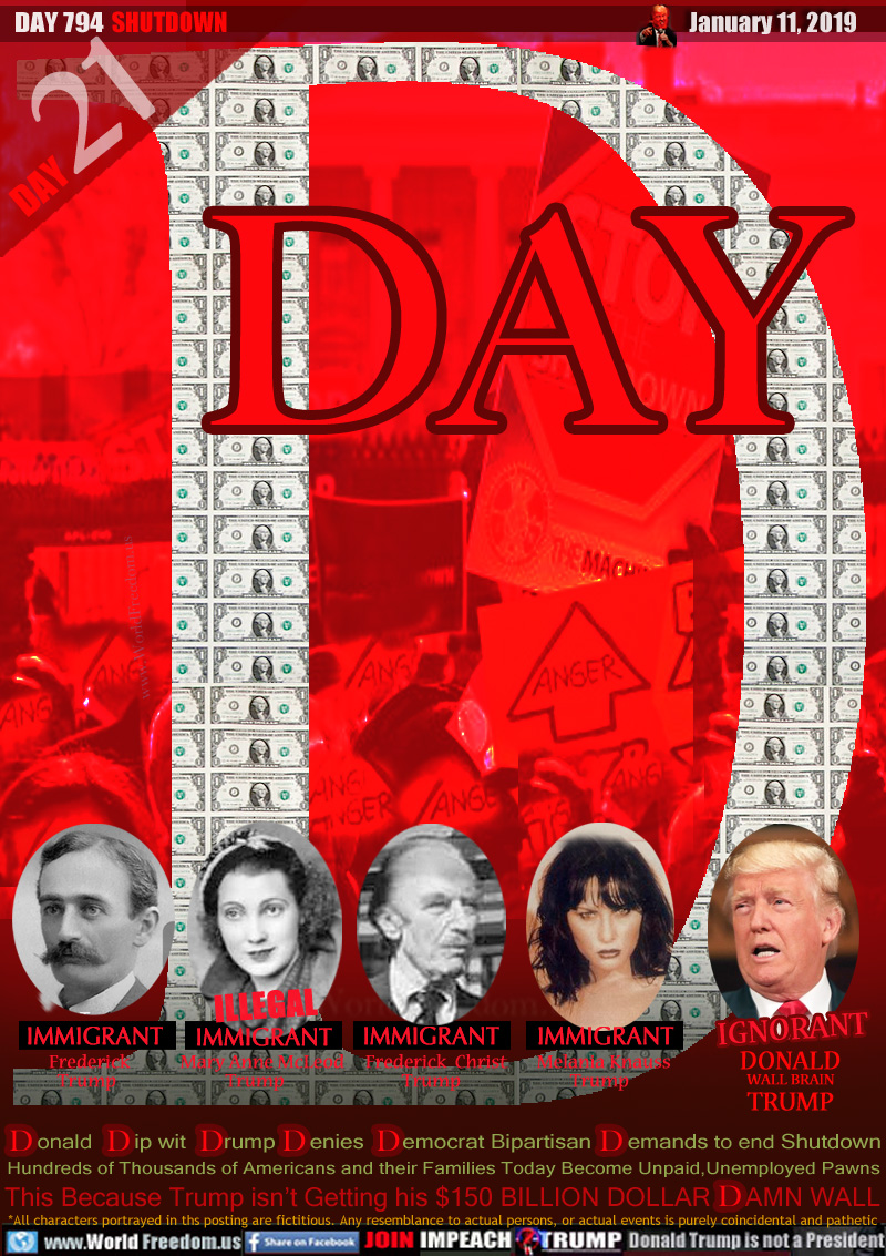 D DAY

Frederick Trump
IMMIGRANT
            
Mary Anne McLeod Trump
IMMIGRANT

Frederick  Christ Trump
IMMIGRANT

Melania Knauss Trump
IMMIGRANT

DONALD JOHN WALL BRAIN TRUMP
IGNORANT

Donald Dip wit Drump Denies Democrat Bipartisan      Demands to end Shutdown Hundreds of Thousands of Americans and their Families Today Become Unpaid,Unemployed Pawns

This Because Trump isn’t Getting his $150 BILLION DOLLAR     DAMN WALL