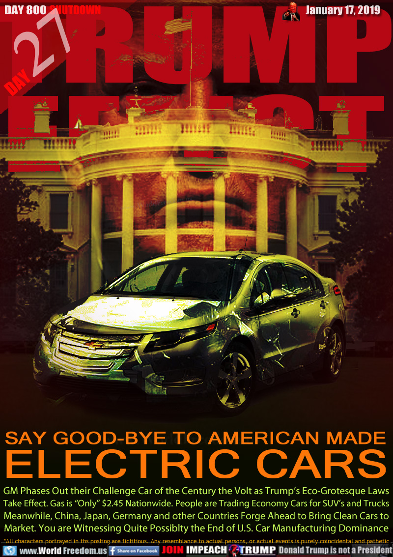 TRUMP
EFFECT

SAY GOOD-BYE TO AMERICAN MADE
ELECTRIC CARS

GM Phases Out their Challenge Car of the Century the Volt as Trump’s Eco-Grotesque Laws
Take Effect. Gas is “Only” $2.45 Nationwide. People are Trading Economy Cars for SUV’s and Trucks
Meanwhile, China, Japan, Germany and other Countries Forge Ahead to Bring Clean Cars to
Market. You are Witnessing Quite Possiblty the End of U.S. Car Manufacturing Dominance