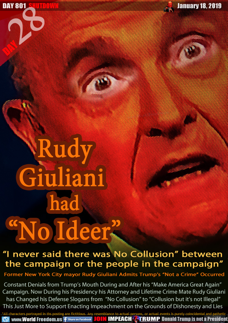 Rudy
Giuliani 
had
“No Ideer”

“I never said there was No Collusion” between 
the campaign or the people in the campaign”
Former New York City mayor Rudy Giuliani Admits Trump’s “Not a Crime” Occurred

Constant Denials from Trump’s Mouth During and After his “Make America Great Again” Campaign. Now During his Presidency his Attorney and Lifetime Crime Mate Rudy Giuliani has Changed his Defense Slogans from  “No Collusion” to “Collusion but it’s not Illegal”
This Just More to Support Enacting Impeachment on the Grounds of Dishonesty and Lies
