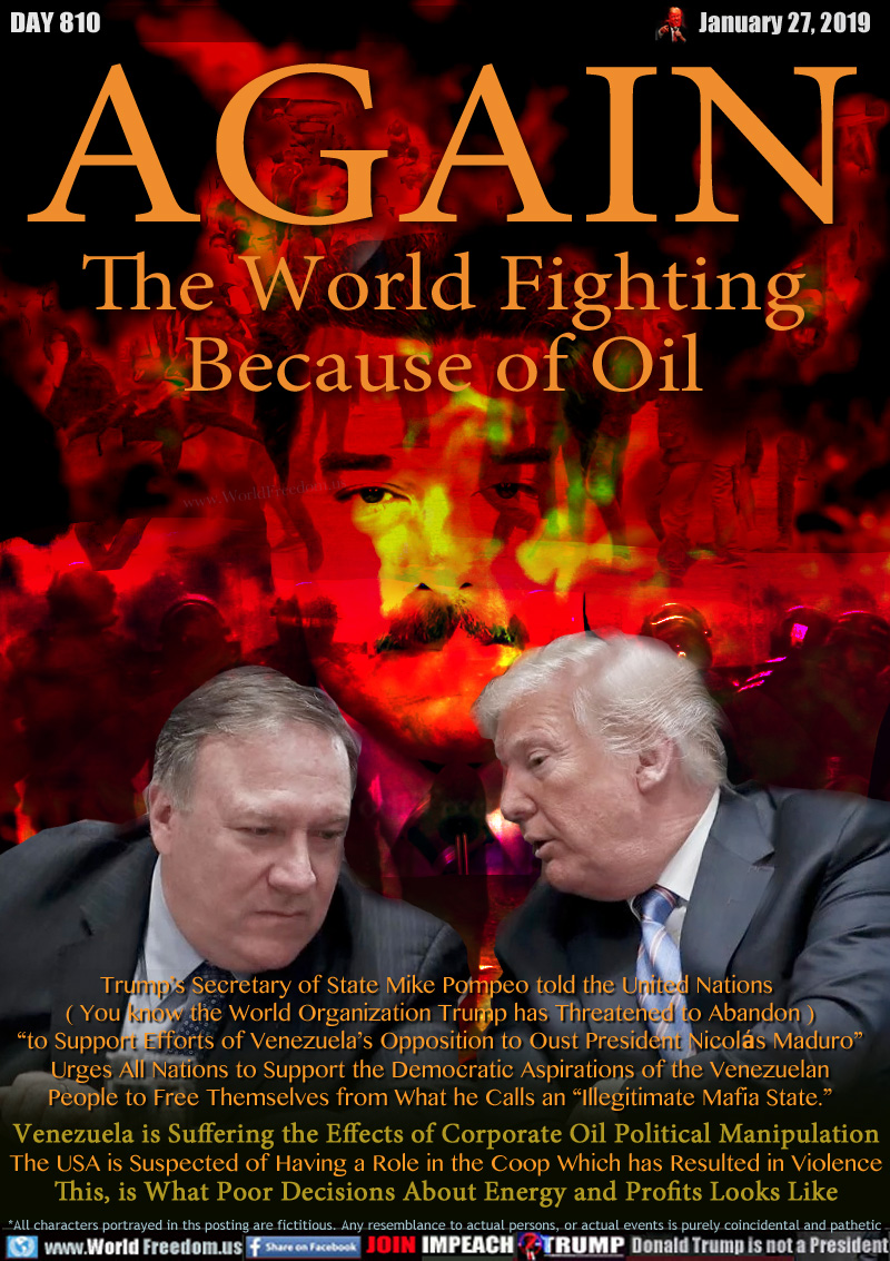 AGAIN
The World Fighting
Because of Oil

Trump’s Secretary of State Mike Pompeo told the United Nations 
( You know the World Organization Trump has Threatened to Abandon )
“to Support Efforts of Venezuela’s Opposition to Oust President Nicolás Maduro”
Urges All Nations to Support the Democratic Aspirations of the Venezuelan
People to Free Themselves from What he Calls an “Illegitimate Mafia State.”
 
Venezuela is Suffering the Effects of Corporate Oil Political Manipulation
The USA is Suspected of Having a Role in the Coop Which has Resulted in Violence
This, is What Poor Decisions About Energy and Profits Looks Like
