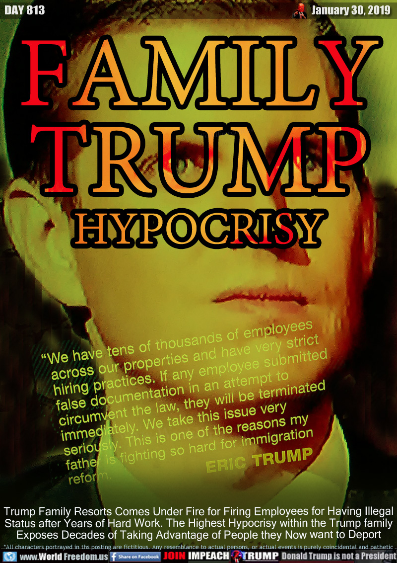 FAMILY
TRUMP
HYPOCRISY

We have tens of thousands of employees across our properties and have very strict hiring policies. If any employee submitted false documentation in an attempt to circumvent the law, they will be terminated immediately. We take this issue very seriously. This is one of the reasons my father is fighting so hard for immigration reform.

Trump Family Resorts Comes Under Fire for Firing Employees for Having Illegal Status after Years of Hard Work. The Highest Hypocrisy within the Trump family Exposes Decades of Taking Advantage of People they Now want to Deport