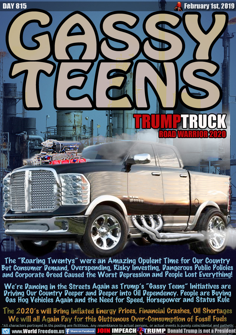 GASSY
TEENS

TRUMPTRUCK
ROAD WARRIOR 2020
Image of gas hog truck

The “Roaring Twentys” were an Amazing Opulent Time for Our Country But Consumer Demand, Overspending, Risky Investing, Dangerous Public Policies and Corporate Greed Caused the Worst Depression and People Lost Everything!

We’re Dancing in the Streets Again as Trump’s “Gassy Teens” Initiatives are Driving Our Country Deeper and Deeper into Oil Dependency. People are Buying
Gas Hog Vehicles Again and the Need for Speed, Horsepower and Status Rule

The 2020’s will Bring Inflated Energy Prices, Financial Crashes, Oil Shortages We will all Again Pay for this Gluttonous Over-Consumption of Fossil Fuels
