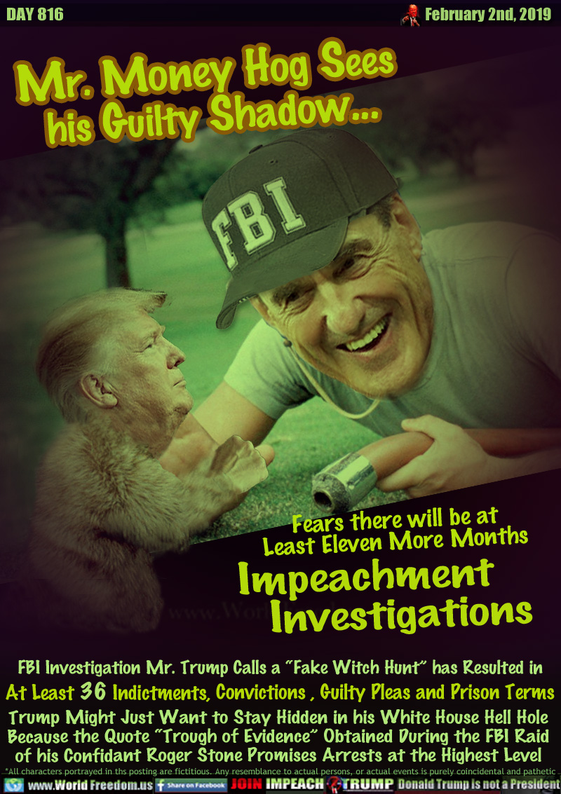 Mr. Money Hog Sees
  his Guilty Shadow... 

Fears there will be at 
Least Eleven More Months 
Impeachment Investigations

FBI Investigation Mr. Trump Calls a “Fake Witch Hunt” has Resulted in 

At Least 36 Indictments, Convictions , Guilty Pleas and Prison Terms

Trump Might Just Want to Stay Hidden in his White House Hell Hole Because the Quote “Trogh of Evidence” Obtained During the FBI Raid of his Confidant Roger Stone Promises Arrests at the Highest Level