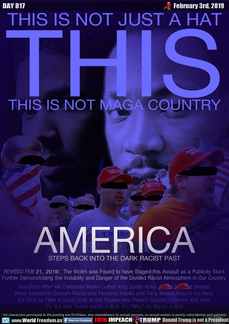 THIS IS NOT JUST A HAT
THIS
THIS IS NOT MAGA COUNTRY

AMERICA
STEPS BACK INTO THE DARK RACIST PAST


Just Days After we Celebrate Martin Luther King Junior Actor Jussie Smollett Beaten While Assailants Scream Racial and Personal Insults and Tie a Noose Around his Neck It’s Time to Take a Good Look at the People who Preach Racism Violence and Hate