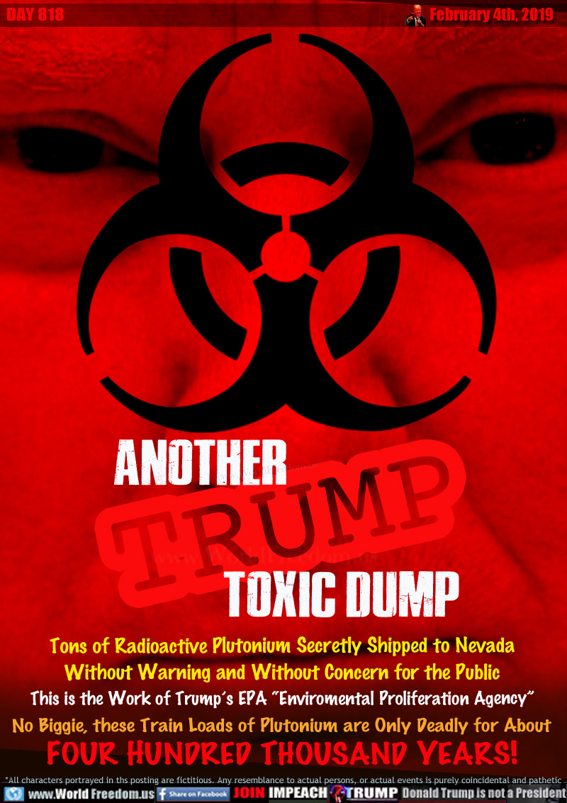 ANOTHER TRUMP TOXIC DUMP

Tons of Radioactive Plutonium Secretly Shipped to Nevada Without Warning and Without Concern for the Public This is the Work of Trump’s EPA “Enviromental Proliferation Agency”

No Biggie, these Train Loads of Plutonium are Only Deadly for About FOUR HUNDRED THOUSAND YEARS!