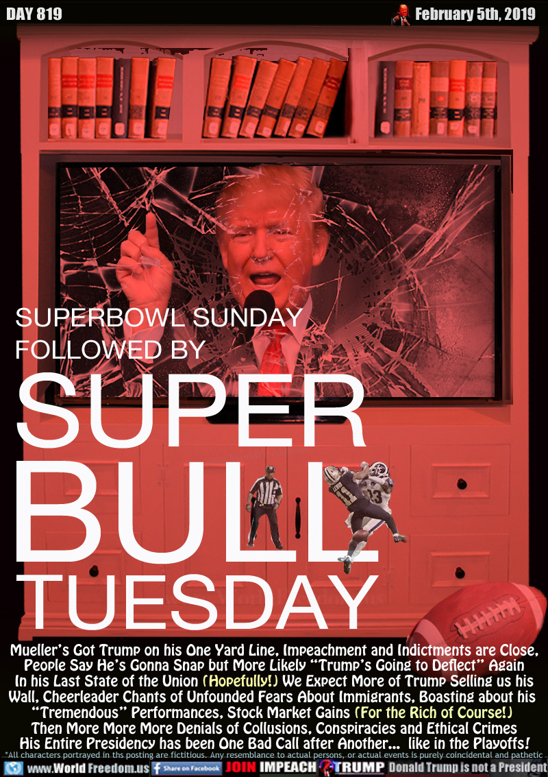 SUPERBOWL SUNDAY
FOLLOWED BY
SUPER
BULL
TUESDAY

Mueller’s Got Trump on his One Yard Line, Impeachment and Indictments are Close,
People Say He’s Gonna Snap but More likely “Trump’s Going to Deflect” Again

In his Last State of the Union (Hopefully!) We Expect More of Trump Selling us his
Wall, Cheerleader Chants of Unfounded Fears About Immigrants, Boasting about his “Tremendous” Performances, Stock Market Gains (For the Rich of Course!) 

Then More More More Denials of Collusions, Conspiracies and Ethical Crimes

His Entire Presidency has been One Bad Call after Another...  like in the Playoffs!

Image of Trump in broken TV. NFL playoffs 2019infamous Rams-Saints 'no-call' on blatant personal foul.