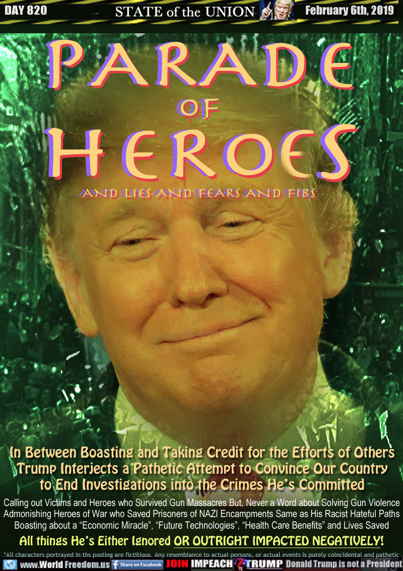 PARADE
of
HEROES
AND LIES AND FEARS AND FIBS

In Between Boasting and Taking Credit for the Efforts of Others Trump Interjects a Pathetic Attempt to Convince Our Country to End Investigations into the Crimes He’s Committed

Calling out Victims and Heroes who Survived Gun Massacres But, Never a Word about Solving Gun Violence Admonishing Heroes of War who Saved Prisoners of NAZI Encampments Same as His Racist Hateful Paths Boasting about a “Economic Miracle”, “Future Technologies”, “Health Care Benefits” and Lives Saved All things He’s Either Ignored OR OUTRIGHT IMPACTED NEGATIVELY!
