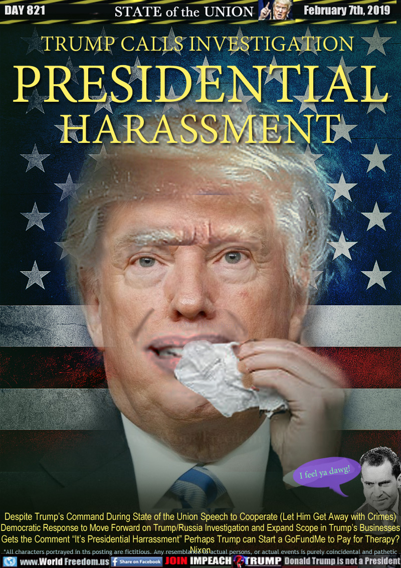 TRUMP CALLS INVESTIGATION 
PRESIDENTIAL
HARASSMENT

Despite Trump’s Command During State of the Union Speech to Cooperate (Let Him Get Away with Crimes)
Democratic Response to Move Forward on Trump/Russia Investigations and Expand Scope in Trump’s Businesses
Gets the Comment “It’s Presidential Harassment” Perhaps Trump can Start a GoFundMe to Pay for Therapy?

Nixon 