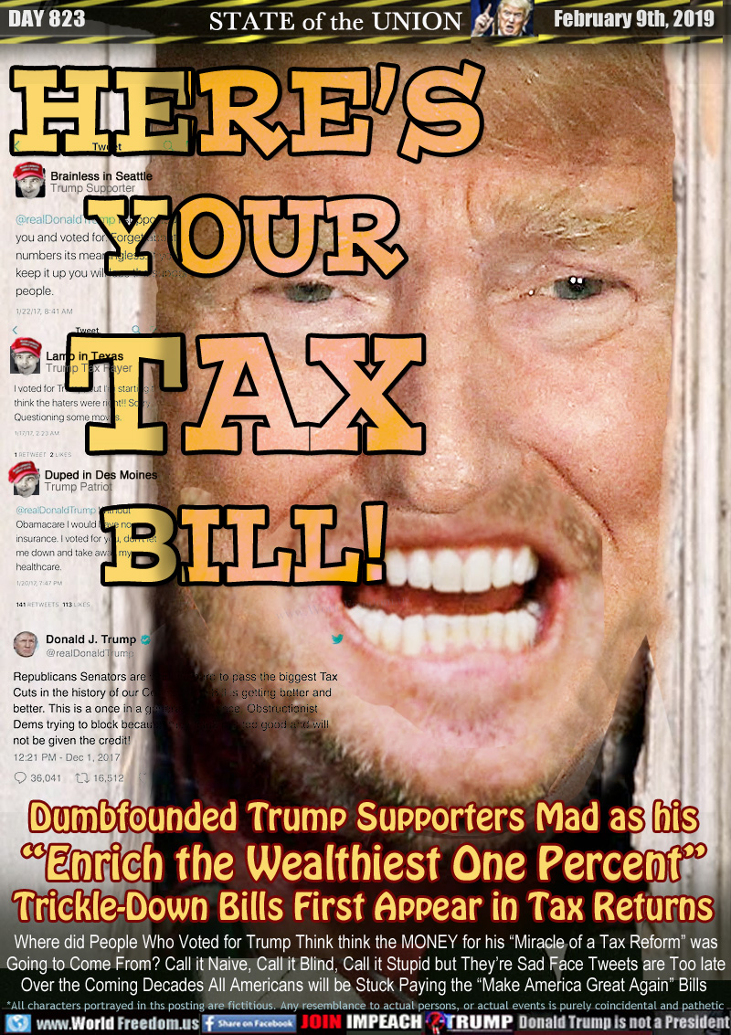 HERE’S
YOUR
TAX
BILL!

Dumbfounded Trump Supporters Mad as his
“Enrich the Wealthiest One Percent”
Trickle-Down Bills First Appear in Tax Returns

Where did People Who Voted for Trump Think think the MONEY for his “Miracle of a Tax Reform” was
Going to Come From? Call it Naive, Call it Blind, Call it Stupid but They’re Sad Face Tweets are Too late. Over the Coming Decades All Americans will be Stuck Paying the “Make America Great Again” Bills 

TRUMP SUPPORTER TWEETS:
Brainless in Seattle
