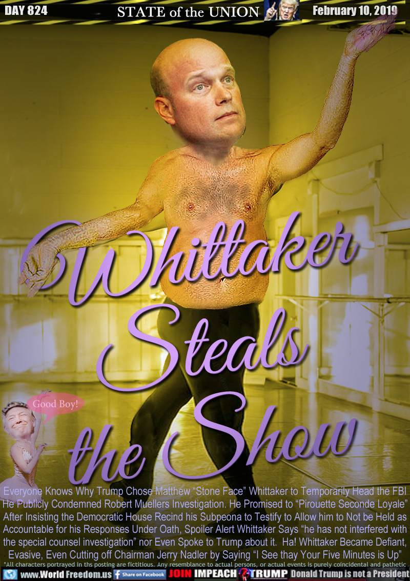 Whittaker
Steals
the Show

Everyone Knows Why Trump Chose Matthew “Stone Face” Whittaker to Temporarily Head the FBI He Publicly Condemned Robert Muellers Investigation. He Promised to “Pirouette Seconde Loyale” After Insisting the Democratic House Recind his Subpeona to Testify to Allow him to Not be Held as Accountable for his Responses Under Oath, Spoiler Alert Whittaker Says “he has not interfered with the special counsel investigation” nor Even Spoke to Trump about it.  Ha! Whittaker Became Defiant, Evasive, Even Cutting off Chairman Jerry Nadler by Saying “I See thay Your Five Minutes is Up”