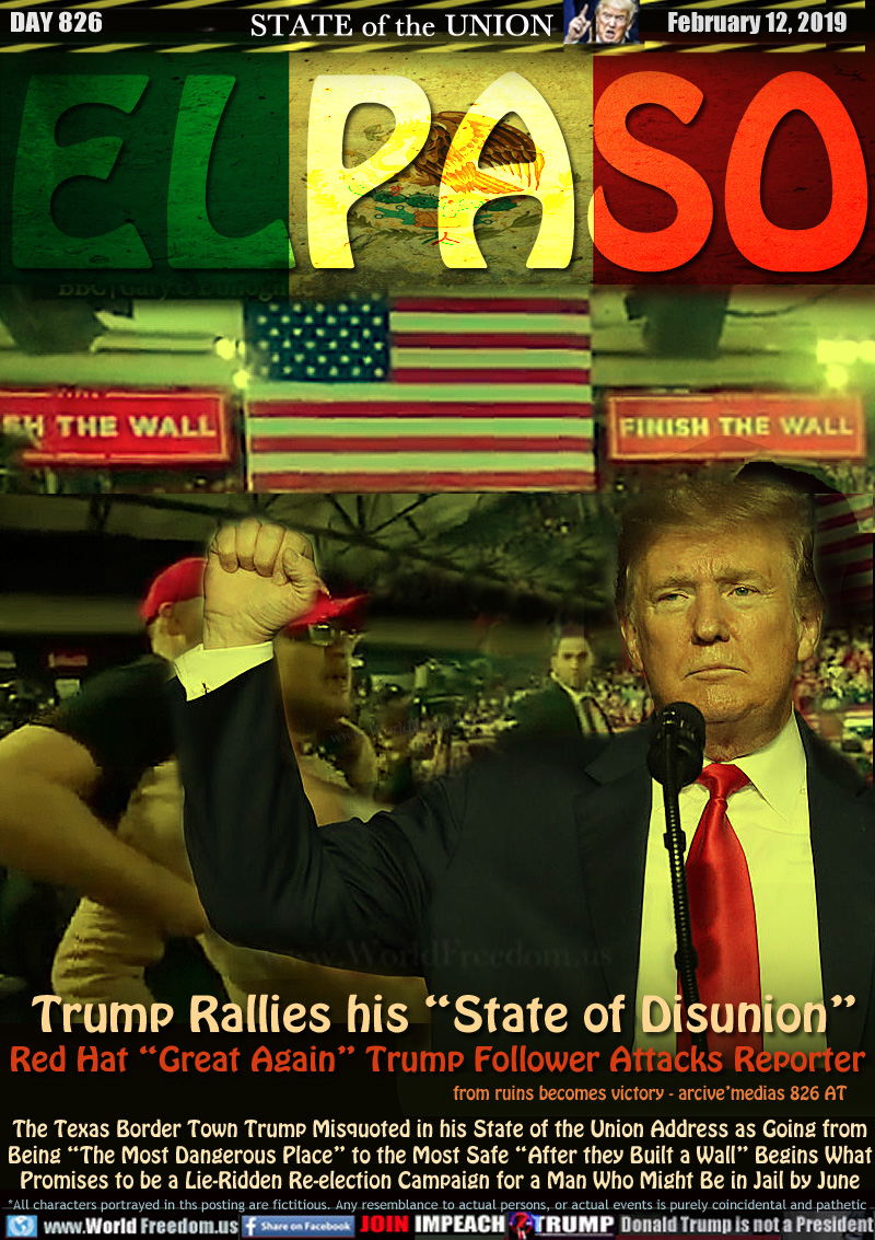 EL PASO Trump Rallies his “State of Disunion”

Red Hat “Great Again Trump Follower Attacks Reporter
from ruins becomes victory - arcive’medias 826 AT

The Texas Border Town Trump Misquoted in his State of the Union Address as Going from Being “The Most Dangerous Place” to the Most Safe “After they Built a Wall” Begins What Promises to be a Lie-Ridden Re-election Campaign for a Man Who Might Be in Jail by June