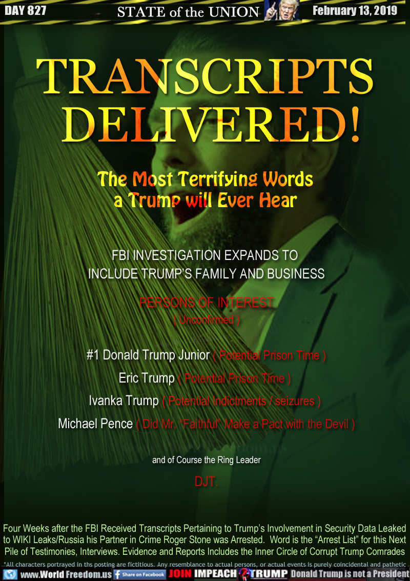 TRANSCRIPTS
 DELIVERED! 

The Most Terrifying Words
a Trump will Ever Hear

FBI INVESTIGATION EXPANDS TO 
INCLUDE TRUMP’S FAMILY AND BUSINESS

PERSONS OF INTEREST
( Unconfirmed )
1 Donald Trump Junior ( Potential Prison Time )
Eric Trump ( Potential Prison Time ) 
Ivanka Trump ( Potential Indictments / seizures ) 
Michael Pence ( Did Mr. “Faithful” Make a Pact with the Devil )

and of Course the Ring Leader
DJT.

Four Weeks after the FBI Received Transcripts Pertaining to Trump’s Involvement in Security Data Leaked to WIKI Leaks/Russia his Partner in Crime Roger Stone was Arrested.  Word is the “Arrest List” for this Next Pile of Testimonies, Interviews. Evidence  and Reports Includes the Inner Circle of Corrupt Trump Comrades