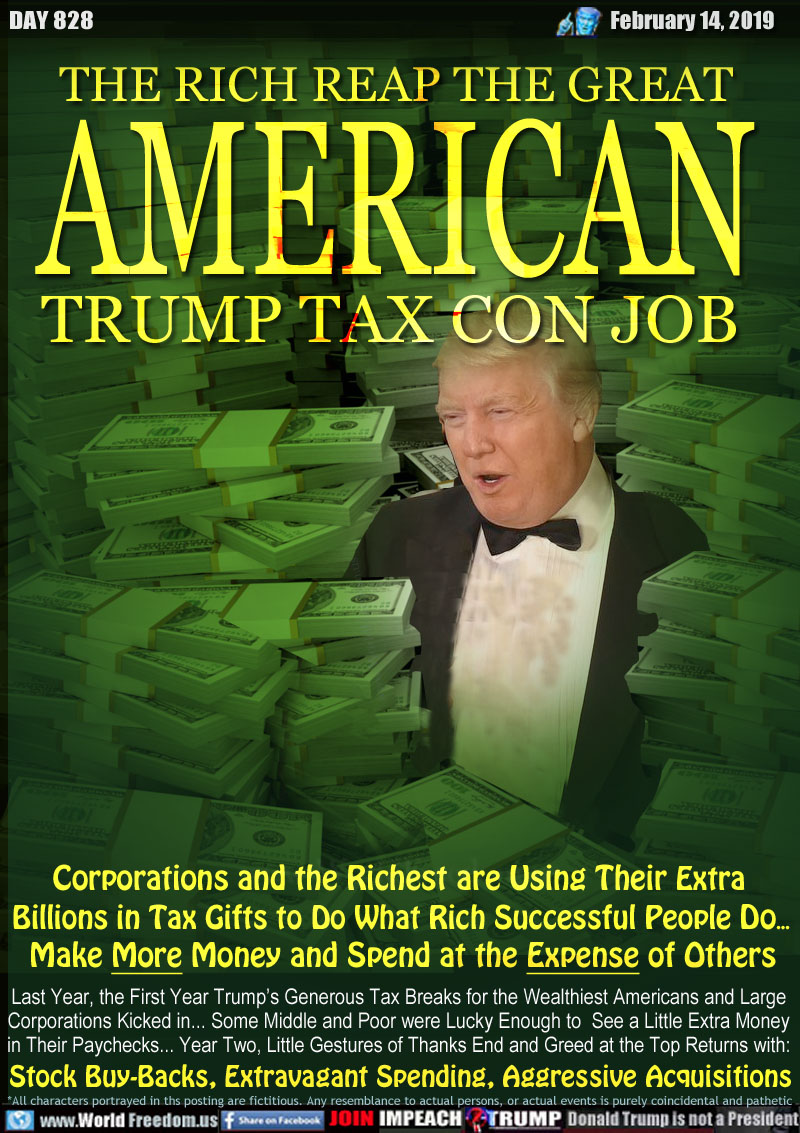 THE RICH REAP THE GREAT
AMERICAN
TRUMP TAX CON JOB

Corporations and the Richest are Using Their Extra 
Billions in Tax Gifts to Do What Rich Successful People Do... Make More Money and Spend at the Expense of Others

Last Year, the First Year Trump’s Generous Tax Breaks for the Wealthiest Americans and Large
Corporations Kicked in... Some Middle and Poor were Lucky Enough to  See a Little Extra Money
in Their Paychecks... Year Two, Little Gestures of Thanks End and Greed at the Top Returns with:

Stock Buy-Backs, Extravagant Spending, Aggressive Acquisitions