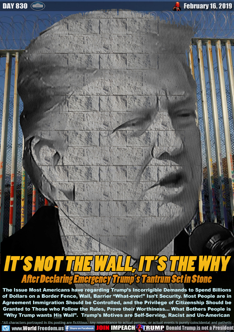 IT’S NOT THE WALL, IT’S THE WHY
After Declaring Emergency Trump’s Tantrum Set in Stone

The Issue Most Americans have regarding Trump’s Incorrigible Demands to Spend Billions
of Dollars on a Border Fence, Wall, Barrier “What-ever!” Isn’t Security. Most People are in
Agreement Immigration Should be Controlled, and the Privilege of Citizenship Should be
Granted to Those who Follow the Rules, Prove their Worthiness... What Bothers People is
“Why Trump wants His Wall”.  Trump’s Motives are Self-Serving, Racist and Un-American
