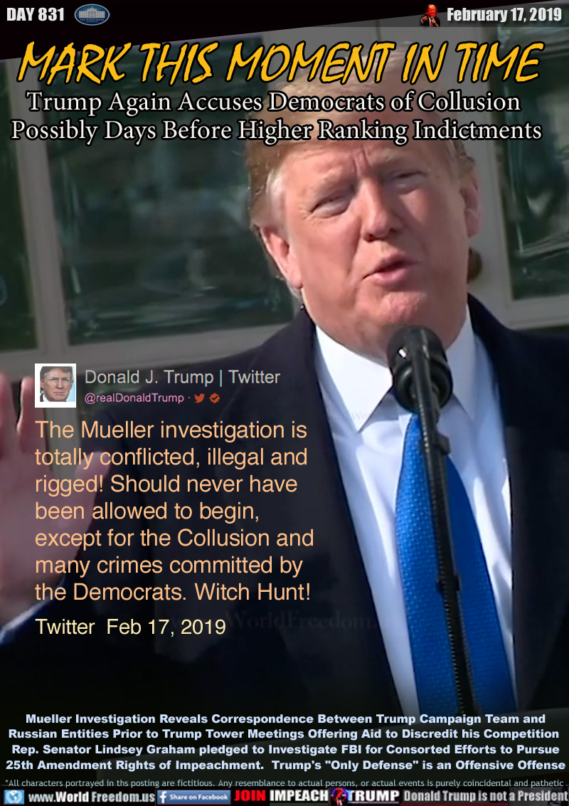 MARK THIS MOMENT  IN TIME
Trump Again Accuses Democrats of Collusion 
Possibly Days Before Higher Ranking Indictments

The Mueller investigation is
totally conflicted, illegal and
rigged! Should never have
been allowed to begin,
except for the Collusion and
many crimes committed by
the Democrats. Witch Hunt!

Twitter  Feb 17, 2019 

Mueller Investigation Reveals Correspondence Between Trump Campaign Team and
Russian Entities Prior to Trump Tower Meetings Offering Aid to Discredit his Competition 
Rep. Senator Lindsey Graham pledged to Investigate FBI for Consorted Efforts to Pursue
25th Amendment Rights of Impeachment.  Trump's 
