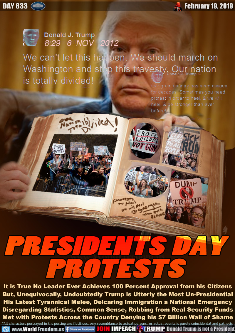 PRESIDENTS  DAY
PROTESTS

It is True No Leader Ever Achieves 100 Percent Approval from his Citizens
But, Unequivocally, Undoubtedly Trump is Utterly the Most Un-Presidential
His Latest Tyrannical Melee, Declaring Immigration a National Emergency
Disregarding Statistics, Common Sense, Robbing from Real Security Funds
Met with Protests Across the Country Denying his $7 Billion Wall of Shame

TRUMP TWEET NOV 6, 2012 (Obama Admin)
