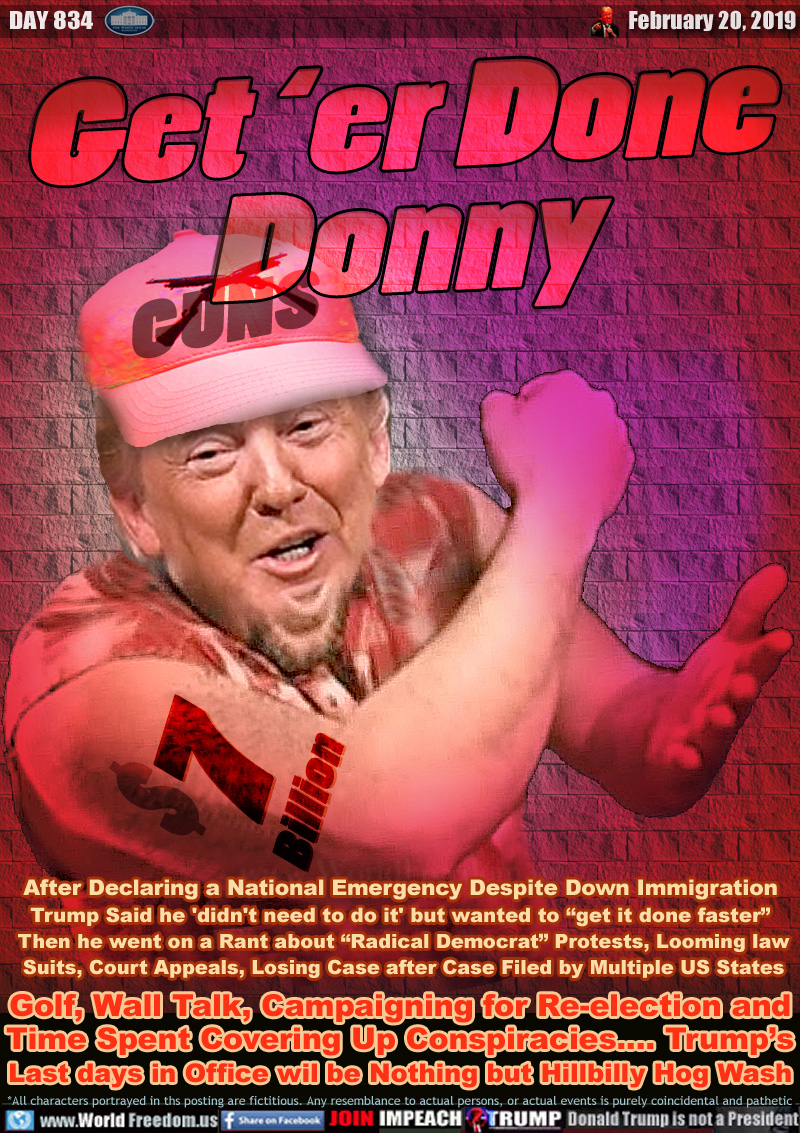 Get ‘er Done
Donny

Simple country folk Trump wearing Guns hat

After a Declaring National Emergency Despite Down Immigration Trump Said he 'didn't need to do it' but wanted to “get it done faster” Then he went on a Rant about “Radical Democrat” Protests, Looming law
Suits, Court Appeals, Losing Case after Case Filed by Multiple US States