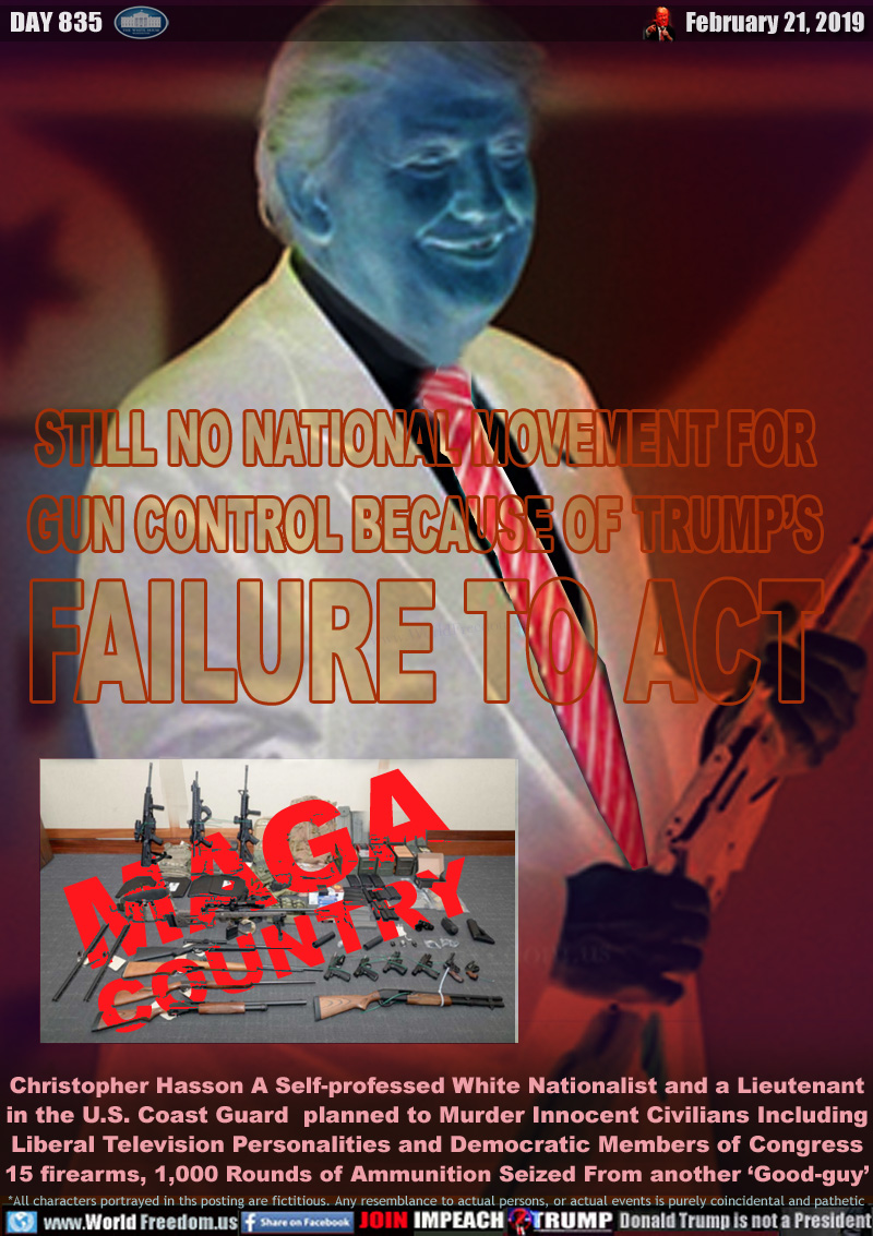 STILL NO NATIONAL MOVEMENT FOR
GUN CONTROL BECAUSE OF TRUMP’S
FAILURE TO ACT

MAGA COUNTRY
weapons confiscated from alleged mass murderer

Christopher Hasson A Self-professed White Nationalist and a Lieutenant in the U.S. Coast Guard  planned to Murder Innocent Civilians Including
Liberal Television Personalities and Democratic Members of Congress 15 firearms, 1,000 Rounds of Ammunition Seized From another ‘Good-guy’